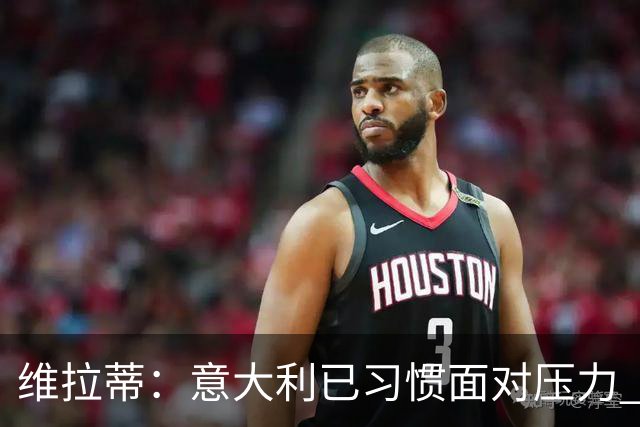 维拉蒂：意大利已习惯面对压力 我们该全力以赴